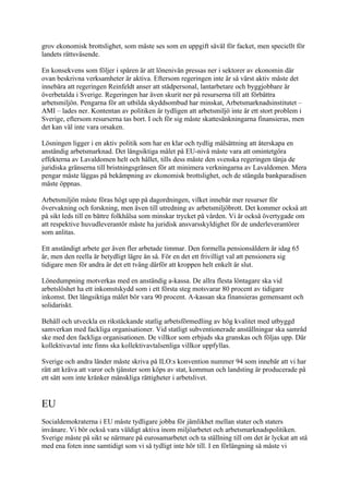 grov ekonomisk brottslighet, som måste ses som en uppgift såväl för facket, men speciellt för
landets rättsväsende.

En konsekvens som följer i spåren är att lönenivån pressas ner i sektorer av ekonomin där
ovan beskrivna verksamheter är aktiva. Eftersom regeringen inte är så värst aktiv måste det
innebära att regeringen Reinfeldt anser att städpersonal, lantarbetare och byggjobbare är
överbetalda i Sverige. Regeringen har även skurit ner på resurserna till att förbättra
arbetsmiljön. Pengarna för att utbilda skyddsombud har minskat, Arbetsmarknadsinstitutet –
AMI – lades ner. Kontentan av politiken är tydligen att arbetsmiljö inte är ett stort problem i
Sverige, eftersom resurserna tas bort. I och för sig måste skattesänkningarna finansieras, men
det kan väl inte vara orsaken.

Lösningen ligger i en aktiv politik som har en klar och tydlig målsättning att återskapa en
anständig arbetsmarknad. Det långsiktiga målet på EU-nivå måste vara att omintetgöra
effekterna av Lavaldomen helt och hållet, tills dess måste den svenska regeringen tänja de
juridiska gränserna till bristningsgränsen för att minimera verkningarna av Lavaldomen. Mera
pengar måste läggas på bekämpning av ekonomisk brottslighet, och de stängda bankparadisen
måste öppnas.

Arbetsmiljön måste föras högt upp på dagordningen, vilket innebär mer resurser för
övervakning och forskning, men även till utredning av arbetsmiljöbrott. Det kommer också att
på sikt leds till en bättre folkhälsa som minskar trycket på vården. Vi är också övertygade om
att respektive huvudleverantör måste ha juridisk ansvarsskyldighet för de underleverantörer
som anlitas.

Ett anständigt arbete ger även fler arbetade timmar. Den formella pensionsåldern är idag 65
år, men den reella är betydligt lägre än så. För en det ett frivilligt val att pensionera sig
tidigare men för andra är det ett tvång därför att kroppen helt enkelt är slut.

Lönedumpning motverkas med en anständig a-kassa. De allra flesta löntagare ska vid
arbetslöshet ha ett inkomstskydd som i ett första steg motsvarar 80 procent av tidigare
inkomst. Det långsiktiga målet bör vara 90 procent. A-kassan ska finansieras gemensamt och
solidariskt.

Behåll och utveckla en rikstäckande statlig arbetsförmedling av hög kvalitet med utbyggd
samverkan med fackliga organisationer. Vid statligt subventionerade anställningar ska samråd
ske med den fackliga organisationen. De villkor som erbjuds ska granskas och följas upp. Där
kollektivavtal inte finns ska kollektivavtalsenliga villkor uppfyllas.

Sverige och andra länder måste skriva på ILO:s konvention nummer 94 som innebär att vi har
rätt att kräva att varor och tjänster som köps av stat, kommun och landsting är producerade på
ett sätt som inte kränker mänskliga rättigheter i arbetslivet.


EU
Socialdemokraterna i EU måste tydligare jobba för jämlikhet mellan stater och staters
invånare. Vi bör också vara väldigt aktiva inom miljöarbetet och arbetsmarknadspolitiken.
Sverige måste på sikt se närmare på eurosamarbetet och ta ställning till om det är lyckat att stå
med ena foten inne samtidigt som vi så tydligt inte hör till. I en förlängning så måste vi
 