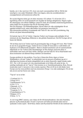 kanske, om vi ska vara kvar i EU, även vara med i eurosamarbetet fullt ut. Då bör det
naturligtvis vara under förändrade villkor mot dagens, detta ska socialdemokrater i
europaparlament och kommission arbeta för.

De sociala frågorna måste ges ett större utrymme i EU-arbetet. Vi vill att det i EU:s
lagstiftning införs ett socialt protokoll som skyddar de fackliga rättigheterna. Dagens regler
för arbetstagare som arbetar tillfälligt i annat EU-land, det så kallade utstationeringsdirektivet,
måste ändras för att garantera lika lön för likvärdigt arbete.
Den fria förenings- och förhandlingsrätten, liksom rätten att vidta stridsåtgärder för att
upprätta kollektivavtal, måste säkerställas och garanteras inom hela EU.
Den ekonomiska politikens övergripande mål i hela EU ska vara full sysselsättning, hög
tillväxt och jämn inkomstfördelning.

Ett land på väg in i EU är Turkiet. I dag kan Turkiet vara Europas enda möjlighet till att
minimera de mer långsiktiga effekterna av den globala finanskrisen. Och för Sveriges del så
hastar det faktiskt.

Till att börja med så är Turkiet med sitt geostrategiska läge en brygga till Asien. Men Turkiet
är mer än en geografisk brygga, Turkiet är även en länk till stora delar av arabvärlden och
Sydasien ur ett idéhistoriskt perspektiv. Med en sekulär konstitution och ett sunnimuslimskt
idépolitiskt arv har Turkiet unika förutsättningar att föra dialoger med stora delar av
arabvärlden samt norra och östra Afrika. Dialoger som kan leda EU till en ökad handel med
dessa kontinenter och därmed främja stabilitet och demokrati.

Europas problem är våra problem. Även fast vi klarat den första vågen av krisen
förhållandevis väl med ”endast” en arbetslöshet runt nio procent så bedömer jag att vi
säkerligen kan komma att betala mångdubbelt när nu nästa finansiella vågdal stundar under
2011. Ser vi till vår export och våra exportmarknader så är bilden allt annat än ljus. Av
samtliga marknader på vår ”top-tio”-lista kommer en av framtidsmarknaderna, Kina, först på
tionde plats med 3,1 procent av den svenska exporten. Plats ett till nio är alla länder inom
Europa som har stora problem med sina ekonomier (Norge i viss mån undantaget). För att inte
tala om de som har Euron som valuta.

"Top tio" ser ut så här:

1 Tyskland 10,1 %
2 Norge 9,9 %
3 Storbritannien 7,6 %
4 USA 7,3 %
5 Danmark 6,5 %
6 Finland 6,2 %
7 Frankrike 5,1 %
8 Nederländerna 4,7 %
9 Belgien 3,9 %
10 Kina 3,1 %

Av de övriga BRIC-staterna, som väntas stå för tillväxtmarknaderna i den nära framtiden,
placerar sig Ryssland på plats 14 med 1,6 procent och Indien på nittonde plats med en
sjunkande svensk export. Såväl Kina, Indien samt Ryssland har förstått att den marknad som
 