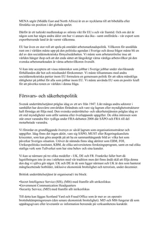 MENA utgör (Middle East and North Africa) är en av nycklarna till att bibehålla eller
förstärka sin position i det globala spelet.

Därför är ett turkiskt medlemskap av största vikt för EU:s och vår framtid. Och om det är
någon som har några andra idéer om hur vi annars ska öka - samt omfördela - vår export som
exportberoende land är de varmt välkomna.

EU har även en stor roll att spela på området arbetsmarknadspolitik. Villkoren för anställda
runt om i världen måste upp på den politiska agendan i Sverige och dessa frågor måste bli en
del av den socialdemokratiska förnyelsedebatten. Vi måste som arbetarerörelse inse att
världen hänger ihop och att det enda sättet att långsiktigt värna värdiga arbetsvillkor på den
svenska arbetsmarknaden är värna arbetsvillkoren överallt.

Vi kan inte acceptera att vissa människor som jobbar i Sverige jobbar under slavliknande
förhållanden där hot och misshandel förekommer. Vi måste tillsammans med andra
socialdemokratiska partier inom EU formulera en gemensam politik för att säkra mänskliga
rättigheter på jobbet för alla som jobbar inom EU. Vi måste använda EU som en positiv kraft
för att påverka resten av världen i denna fråga.


Försvars- och säkerhetspolitik
Svensk underrättelsetjänst präglas idag av ett arv från 1947. Likt många andra sektorer i
samhället har dessvärre omvärlden förändrats och vare sig lagrum eller myndighetsstrukturer
haft förmåga att följa med. Den svenska underrättelse- och säkerhetstjänsten präglas idag av
ett otal myndigheter som utför samma eller överlappande uppgifter. De olika intressen som
står emot varandra blev tydliga under FRA-debatten 2008 där SÄPO och FRA till del
motarbetade varandra.

Vi förordar en grundläggande översyn av såväl lagrum som organisationsstruktur och
uppgifter. Idag finns det ingen aktör, vare sig SÄPO, MUST eller Regeringskansliets
kriscenter, som kan göra anspråk på att ha en sammanhängande bild av vilka hot som
påverkar Sveriges situation. Utöver de nämnda finns idag aktörer som EBM, FOI,
Utrikespolitiska institutet, KBM, de olika universitetens forskningsprogram, samt en rad olika
statliga verk som Tullverket som har sina behov och sina kanaler.

Vi kan se närmare på tre olika modeller - UK, DE och FR. Frankrike faller bort då
lagstiftningen inte är ens i närheten med vår tradition men det finns ändå skäl att följa denna
den dag vi själva gör något. UK och DE är de som ligger närmast och UK är den som hanterat
mångfacetterade hotbilder, inklusive ekonomisk brottslighet och terrorism, under decennier.

Brittisk underrättelsetjänst är organiserad i tre block:

•Secret Intelligence Service (SIS), (MI6) med framför allt utrikesfokus
•Government Communication Headquarters
•Security Service, (MI5) med framför allt inrikesfokus

Till detta kan läggas Scotland Yard och Fraud Office som är mer av en operativ
brottsbekämpningsresurs (den senare ekonomisk brottslighet). MI5 och MI6 fungerar då som
uppdragsgivare eller leverantör av information beroende på verksamhetens karaktär.
 