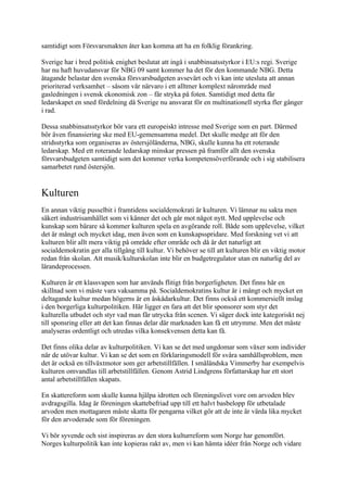 samtidigt som Försvarsmakten åter kan komma att ha en folklig förankring.

Sverige har i bred politisk enighet beslutat att ingå i snabbinsatsstyrkor i EU:s regi. Sverige
har nu haft huvudansvar för NBG 09 samt kommer ha det för den kommande NBG. Detta
åtagande belastar den svenska försvarsbudgeten avsevärt och vi kan inte utesluta att annan
prioriterad verksamhet – såsom vår närvaro i ett alltmer komplext närområde med
gasledningen i svensk ekonomisk zon – får stryka på foten. Samtidigt med detta får
ledarskapet en sned fördelning då Sverige nu ansvarat för en multinationell styrka fler gånger
i rad.

Dessa snabbinsatsstyrkor bör vara ett europeiskt intresse med Sverige som en part. Därmed
bör även finansiering ske med EU-gemensamma medel. Det skulle medge att för den
stridsstyrka som organiseras av östersjöländerna, NBG, skulle kunna ha ett roterande
ledarskap. Med ett roterande ledarskap minskar pressen på framför allt den svenska
försvarsbudgeten samtidigt som det kommer verka kompetensöverförande och i sig stabilisera
samarbetet rund östersjön.


Kulturen
En annan viktig pusselbit i framtidens socialdemokrati är kulturen. Vi lämnar nu sakta men
säkert industrisamhället som vi känner det och går mot något nytt. Med upplevelse och
kunskap som bärare så kommer kulturen spela en avgörande roll. Både som upplevelse, vilket
det är mångt och mycket idag, men även som en kunskapsspridare. Med forskning vet vi att
kulturen blir allt mera viktig på område efter område och då är det naturligt att
socialdemokratin ger alla tillgång till kultur. Vi behöver se till att kulturen blir en viktig motor
redan från skolan. Att musik/kulturskolan inte blir en budgetregulator utan en naturlig del av
lärandeprocessen.

Kulturen är ett klassvapen som har används flitigt från borgerligheten. Det finns här en
skillnad som vi måste vara vaksamma på. Socialdemokratins kultur är i mångt och mycket en
deltagande kultur medan högerns är en åskådarkultur. Det finns också ett kommersiellt inslag
i den borgerliga kulturpolitiken. Här ligger en fara att det blir sponsorer som styr det
kulturella utbudet och styr vad man får utrycka från scenen. Vi säger dock inte kategoriskt nej
till sponsring eller att det kan finnas delar där marknaden kan få ett utrymme. Men det måste
analyseras ordentligt och utredas vilka konsekvensen detta kan få.

Det finns olika delar av kulturpolitiken. Vi kan se det med ungdomar som växer som individer
när de utövar kultur. Vi kan se det som en förklaringsmodell för svåra samhällsproblem, men
det är också en tillväxtmotor som ger arbetstillfällen. I småländska Vimmerby har exempelvis
kulturen omvandlas till arbetstillfällen. Genom Astrid Lindgrens författarskap har ett stort
antal arbetstillfällen skapats.

En skattereform som skulle kunna hjälpa idrotten och föreningslivet vore om arvoden blev
avdragsgilla. Idag är föreningen skattebefriad upp till ett halvt basbelopp för utbetalade
arvoden men mottagaren måste skatta för pengarna vilket gör att de inte är värda lika mycket
för den arvoderade som för föreningen.

Vi bör syvende och sist inspireras av den stora kulturreform som Norge har genomfört.
Norges kulturpolitik kan inte kopieras rakt av, men vi kan hämta idéer från Norge och vidare
 