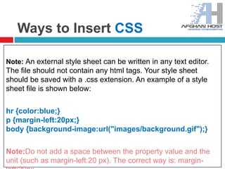 Ways to Insert CSS
Note: An external style sheet can be written in any text editor.
The file should not contain any html tags. Your style sheet
should be saved with a .css extension. An example of a style
sheet file is shown below:
hr {color:blue;}
p {margin-left:20px;}
body {background-image:url("images/background.gif");}
Note:Do not add a space between the property value and the
unit (such as margin-left:20 px). The correct way is: margin-
 