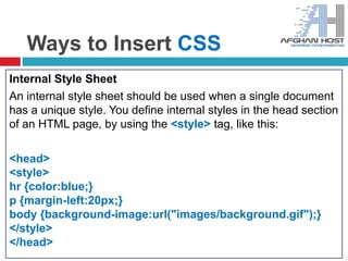 Ways to Insert CSS
Internal Style Sheet
An internal style sheet should be used when a single document
has a unique style. You define internal styles in the head section
of an HTML page, by using the <style> tag, like this:
<head>
<style>
hr {color:blue;}
p {margin-left:20px;}
body {background-image:url("images/background.gif");}
</style>
</head>
 