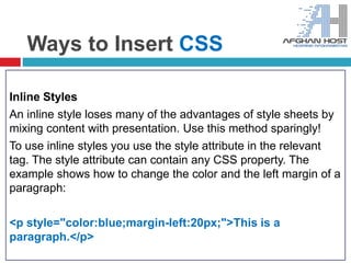 Ways to Insert CSS
Inline Styles
An inline style loses many of the advantages of style sheets by
mixing content with presentation. Use this method sparingly!
To use inline styles you use the style attribute in the relevant
tag. The style attribute can contain any CSS property. The
example shows how to change the color and the left margin of a
paragraph:
<p style="color:blue;margin-left:20px;">This is a
paragraph.</p>
 
