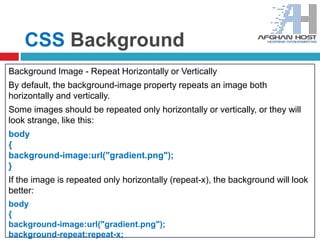 CSS Background
Background Image - Repeat Horizontally or Vertically
By default, the background-image property repeats an image both
horizontally and vertically.
Some images should be repeated only horizontally or vertically, or they will
look strange, like this:
body
{
background-image:url("gradient.png");
}
If the image is repeated only horizontally (repeat-x), the background will look
better:
body
{
background-image:url("gradient.png");
background-repeat:repeat-x;
 