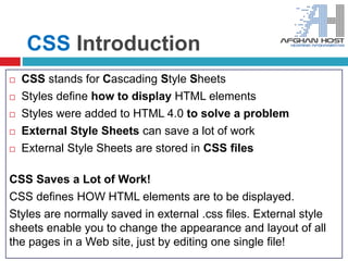 CSS Introduction
 CSS stands for Cascading Style Sheets
 Styles define how to display HTML elements
 Styles were added to HTML 4.0 to solve a problem
 External Style Sheets can save a lot of work
 External Style Sheets are stored in CSS files
CSS Saves a Lot of Work!
CSS defines HOW HTML elements are to be displayed.
Styles are normally saved in external .css files. External style
sheets enable you to change the appearance and layout of all
the pages in a Web site, just by editing one single file!
 