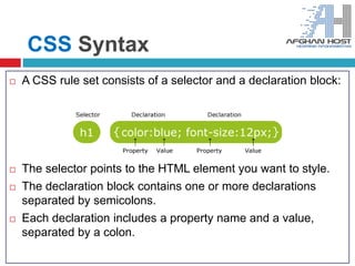 CSS Syntax
 A CSS rule set consists of a selector and a declaration block:
 The selector points to the HTML element you want to style.
 The declaration block contains one or more declarations
separated by semicolons.
 Each declaration includes a property name and a value,
separated by a colon.
 