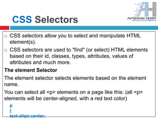 CSS Selectors
 CSS selectors allow you to select and manipulate HTML
element(s).
 CSS selectors are used to "find" (or select) HTML elements
based on their id, classes, types, attributes, values of
attributes and much more.
The element Selector
The element selector selects elements based on the element
name.
You can select all <p> elements on a page like this: (all <p>
elements will be center-aligned, with a red text color)
p
{
text-align:center;
 