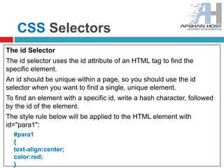 CSS Selectors
The id Selector
The id selector uses the id attribute of an HTML tag to find the
specific element.
An id should be unique within a page, so you should use the id
selector when you want to find a single, unique element.
To find an element with a specific id, write a hash character, followed
by the id of the element.
The style rule below will be applied to the HTML element with
id="para1":
#para1
{
text-align:center;
color:red;
}
 