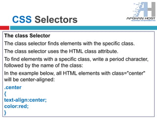 CSS Selectors
The class Selector
The class selector finds elements with the specific class.
The class selector uses the HTML class attribute.
To find elements with a specific class, write a period character,
followed by the name of the class:
In the example below, all HTML elements with class="center"
will be center-aligned:
.center
{
text-align:center;
color:red;
}
 