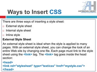 Ways to Insert CSS
There are three ways of inserting a style sheet:
 External style sheet
 Internal style sheet
 Inline style
External Style Sheet
An external style sheet is ideal when the style is applied to many
pages. With an external style sheet, you can change the look of an
entire Web site by changing one file. Each page must link to the style
sheet using the <link> tag. The <link> tag goes inside the head
section:
<head>
<link rel="stylesheet" type="text/css" href="mystyle.css">
</head>
 