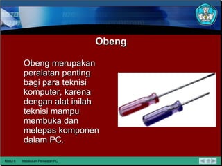 Obeng Obeng merupakan peralatan penting bagi para teknisi komputer, karena dengan alat inilah teknisi mampu membuka dan melepas komponen dalam PC. Modul 6 Melakukan Perawatan PC 