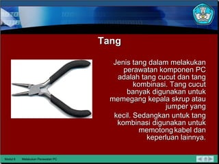 Tang Jenis tang dalam melakukan perawatan komponen PC adalah tang cucut dan tang kombinasi.  Tang cucut banyak digunakan untuk memegang kepala skrup atau jumper yang kecil. Sedangkan untuk tang kombinasi digunakan untuk memotong kabel dan keperluan lainnya. Modul 6 Melakukan Perawatan PC 