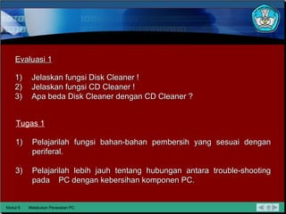 Modul 6 Melakukan Perawatan PC Evaluasi 1 Tugas 1 Jelaskan fungsi Disk Cleaner ! Jelaskan fungsi CD Cleaner ! Apa beda Disk Cleaner dengan CD Cleaner ? Pelajarilah fungsi bahan-bahan pembersih yang sesuai dengan periferal. Pelajarilah lebih jauh tentang hubungan antara trouble-shooting pada  PC dengan kebersihan komponen PC. 