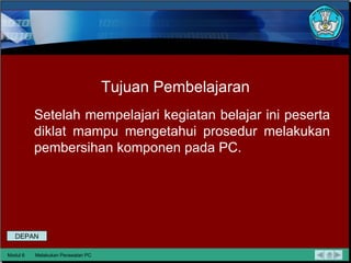 Tujuan Pembelajaran Setelah mempelajari kegiatan belajar ini peserta diklat mampu mengetahui prosedur melakukan pembersihan komponen pada PC. Modul 6 Melakukan Perawatan PC DEPAN 