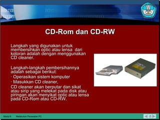 CD-Rom dan CD-RW Langkah yang  digunakan untuk membersihkan optic atau lensa  dari kotoran adalah dengan menggunakan CD cleaner.  Langkah-langkah pembersihannya adalah sebagai berikut: · Operasikan sistem komputer · Masukkan CD cleaner, CD cleaner akan berputar dan sikat atau sirip yang melekat pada disk atau piringan akan menyikat optic atau lensa pada CD-Rom  atau CD-RW. Modul 6 Melakukan Perawatan PC 