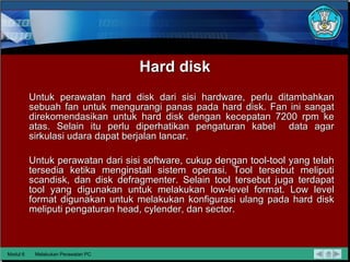 Hard disk Untuk perawatan hard disk dari sisi hardware, perlu ditambahkan sebuah fan untuk mengurangi panas pada hard disk.  Fan ini sangat  direkomendasikan untuk hard disk dengan kecepatan 7200 rpm ke atas. Selain itu perlu diperhatikan pengaturan kabel  data agar sirkulasi udara dapat berjalan lancar. Untuk perawatan dari sisi software, cukup dengan tool-tool yang telah tersedia ketika menginstall sistem operasi.  Tool tersebut meliputi scandisk, dan disk defragmenter. Selain tool tersebut juga terdapat tool yang digunakan untuk melakukan low-level format. Low level  format digunakan untuk melakukan konfigurasi ulang pada hard disk  meliputi pengaturan head, cylender, dan sector.  Modul 6 Melakukan Perawatan PC 