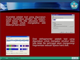 Scandisk adalah tool yang digunakan untuk memeriksa struktur file sistem, tabel lokasi file (file allocation table), dan dapat untuk   mengetahui ada tidaknya bad sector. Modul 6 Melakukan Perawatan PC Disk defragmenter adalah tool yang digunakan untuk mengatur   struktur atau tata letak file sehingga akan mengurangi fragmentasi  sebuah space hard disk.  
