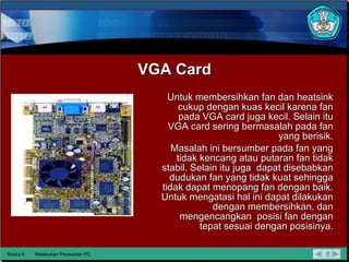 VGA Card Untuk membersihkan fan dan heatsink cukup  dengan kuas kecil karena fan pada VGA card juga kecil.  Selain itu VGA card sering  bermasalah pada fan yang berisik. Masalah ini bersumber pada fan yang tidak kencang atau putaran fan tidak stabil. Selain itu juga  dapat disebabkan dudukan fan yang tidak kuat sehingga tidak dapat menopang fan dengan baik.  Untuk  mengatasi hal ini dapat dilakukan dengan membersihkan, dan mengencangkan  posisi fan dengan tepat sesuai dengan posisinya. Modul 6 Melakukan Perawatan PC 