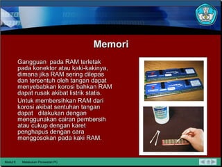 Memori Gangguan  pada RAM terletak pada konektor atau kaki-kakinya, dimana jika RAM sering dilepas dan tersentuh oleh tangan dapat  menyebabkan korosi bahkan RAM dapat rusak akibat listrik statis. Untuk membersihkan RAM dari korosi akibat sentuhan tangan dapat  dilakukan dengan menggunakan cairan pembersih atau cukup dengan karet penghapus dengan cara menggosokan pada kaki RAM.  Modul 6 Melakukan Perawatan PC 