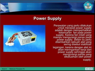 Power Supply Perawatan yang perlu dilakukan untuk merawat power supply adalah  dengan memperhatikan kelancaran  fan pada power supply. Karena  fan inilah yang mampu mengurangi panas pada power supply. Selain  itu perlu ditambahkan sebuah alat yang sering disebut stabilizer tegangan, karena dengan alat ini akan meringankan kerja dari power supply sehingga akan mengurangi panas yang dikeluarkan oleh power supply. Modul 6 Melakukan Perawatan PC 