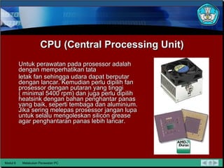 CPU (Central Processing Unit) Untuk perawatan pada prosessor adalah dengan memperhatikan tata letak fan sehingga udara dapat berputar dengan lancar.  Kemudian  perlu dipilih fan prosessor dengan putaran yang tinggi ( minimal 5400   rpm) dan juga perlu dipilih heatsink dengan bahan penghantar panas yang baik, seperti tembaga dan aluminium.  Jika sering melepas  prosessor jangan lupa untuk selalu mengoleskan silicon grease agar penghantaran panas lebih lancar. Modul 6 Melakukan Perawatan PC 