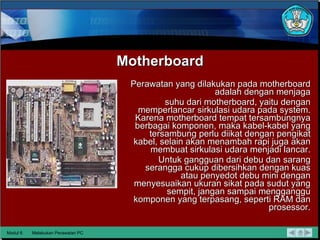 Motherboard Perawatan yang dilakukan pada motherboard adalah dengan menjaga suhu dari motherboard, yaitu dengan memperlancar sirkulasi udara  pada system. Karena motherboard tempat tersambungnya berbagai komponen, maka kabel-kabel yang tersambung perlu diikat dengan pengikat kabel, selain akan menambah rapi juga akan membuat sirkulasi udara menjadi lancar. Untuk gangguan dari debu dan sarang serangga cukup dibersihkan dengan kuas atau penyedot debu mini dengan menyesuaikan ukuran sikat pada sudut yang sempit, jangan sampai mengganggu komponen yang terpasang, seperti RAM dan prosessor. Modul 6 Melakukan Perawatan PC 