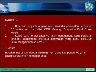 Modul 6 Melakukan Perawatan PC Evaluasi 2 Tugas 2 Sebutkan langkah-langkah atau prosedur perawatan komponen PC berikut ini : Hard disk, CPU, Memory, Expansion Card, Power supply Korosi yang terjadi pada PC akan mengganggu kerja peralatan tersebut. Bagaimana prosedur perawatan yang perlu dilakukan untuk menghindarkan korosi. Bacalah Instruction Manual dari masing-masing komponen PC yang ada di laboratorium komputer anda. 