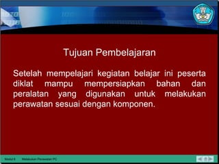 Tujuan Pembelajaran Setelah mempelajari kegiatan belajar ini peserta diklat mampu mempersiapkan bahan dan peralatan yang digunakan untuk melakukan perawatan sesuai dengan komponen. Modul 6 Melakukan Perawatan PC 