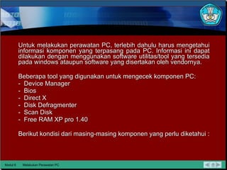 Untuk melakukan perawatan PC, terlebih dahulu harus mengetahui informasi komponen yang terpasang pada PC. Informasi ini dapat dilakukan dengan menggunakan software utilitas/tool yang tersedia  pada windows ataupun software yang disertakan oleh vendornya. Beberapa tool yang digunakan untuk mengecek komponen PC: -  Device Manager -  Bios -  Direct X -  Disk Defragmenter -  Scan Disk -  Free RAM XP pro 1.40 Berikut kondisi dari masing-masing komponen yang perlu diketahui : Modul 6 Melakukan Perawatan PC 