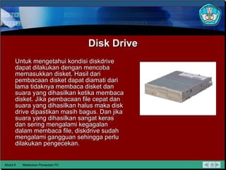 Disk Drive Untuk mengetahui kondisi diskdrive dapat dilakukan dengan mencoba memasukkan disket. Hasil dari pembacaan disket dapat diamati dari lama tidaknya membaca disket dan suara yang dihasilkan ketika membaca disket. Jika pembacaan file cepat dan suara yang dihasilkan halus maka disk drive dipastikan masih bagus. Dan jika suara yang dihasilkan sangat keras dan sering mengalami kegagalan dalam membaca file, diskdrive sudah mengalami gangguan sehingga perlu dilakukan pengecekan. Modul 6 Melakukan Perawatan PC 