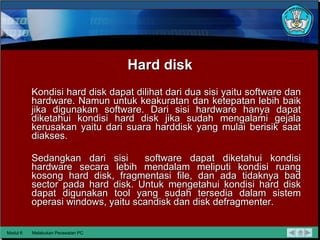 Hard disk Kondisi hard disk dapat dilihat dari dua sisi yaitu software dan   hardware. Namun untuk keakuratan dan ketepatan lebih baik jika   digunakan software. Dari sisi hardware hanya dapat diketahui kondisi   hard disk jika sudah mengalami gejala kerusakan yaitu dari suara harddisk yang mulai berisik saat diakses.  Sedangkan dari sisi  software   dapat diketahui kondisi hardware secara lebih mendalam meliputi   kondisi ruang kosong hard disk, fragmentasi file, dan ada tidaknya bad   sector pada hard disk. Untuk mengetahui kondisi hard disk dapat   digunakan tool yang sudah tersedia dalam sistem operasi windows,   yaitu scandisk dan disk defragmenter. Modul 6 Melakukan Perawatan PC 
