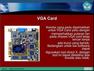 VGA Card Kondisi yang perlu diperhatikan untuk VGA Card yaitu dengan memperhatikan putaran fan pada chipset VGA card tetap lancar tanpa ada bunyi yang berisik. Sedangkan untuk sisi software dapat digunakan tool direct X, dengan tool ini dapat diketahui ada trouble   atau tidak. Modul 6 Melakukan Perawatan PC 