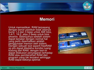 Memori Untuk memastikan  RAM terpasang dengan benar pastikan tidak   adanya bunyi 1,2,dan 3 beep untuk AMI bios, 1-4-1, 14-2, atau 2 beep   untuk bios phoenix. Selanjutnya setelah sistem dapat berjalan   dengan normal hal yang perlu diperhatikan adalah penggunaan   memori oleh sistem. Dengan sebuah tool seperti freeRAM xp pro dapat   diketahui kondisi ruang kosong dari RAM, dengan tool ini dapat   dilakukan penyegaran terhadap RAM atau pembersihan RAM dari   program yang tak terpakai sehingga RAM dapat bekerja optimal. Modul 6 Melakukan Perawatan PC 