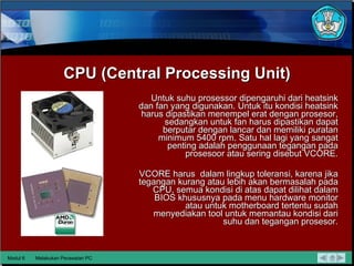 CPU (Central Processing Unit) Untuk suhu prosessor dipengaruhi dari heatsink dan fan yang digunakan. Untuk itu kondisi heatsink harus dipastikan menempel erat dengan prosesor, sedangkan untuk fan harus dipastikan dapat berputar dengan lancar dan memiliki puratan minimum 5400 rpm. Satu hal lagi yang sangat penting adalah penggunaan tegangan pada prosesoor atau sering disebut VCORE. VCORE harus  dalam lingkup toleransi, karena jika tegangan kurang atau lebih akan bermasalah pada CPU, semua kondisi di atas dapat dilihat dalam BIOS khususnya pada menu hardware monitor atau  untuk motherboard tertentu sudah menyediakan tool untuk memantau kondisi dari suhu dan tegangan prosesor. Modul 6 Melakukan Perawatan PC 