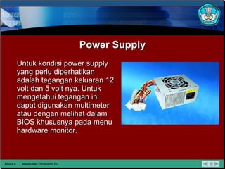 Power Supply Untuk kondisi power supply yang perlu diperhatikan adalah tegangan  keluaran 12 volt dan 5 volt nya. Untuk mengetahui tegangan ini dapat digunakan multimeter atau dengan melihat dalam BIOS khususnya pada menu hardware monitor. Modul 6 Melakukan Perawatan PC 