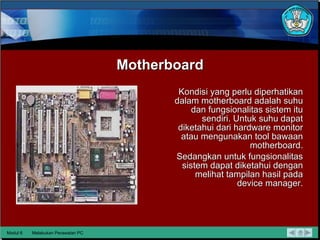 Motherboard Kondisi yang perlu diperhatikan dalam motherboard adalah suhu dan fungsionalitas sistem itu sendiri. Untuk suhu dapat diketahui dari hardware monitor atau mengunakan tool bawaan motherboard. Sedangkan untuk fungsionalitas sistem dapat diketahui dengan melihat  tampilan hasil pada device manager. Modul 6 Melakukan Perawatan PC 