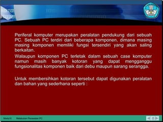 Periferal komputer merupakan peralatan pendukung dari sebuah PC. Sebuah PC terdiri dari beberapa komponen, dimana masing masing komponen memiliki fungsi tersendiri yang akan saling berkaitan. Walaupun komponen PC terletak dalam sebuah case komputer namun masih banyak kotoran yang dapat mengganggu fungsionalitas komponen baik dari debu maupun sarang serangga.  Untuk membersihkan kotoran tersebut dapat   digunakan peralatan dan bahan yang sederhana seperti : Modul 6 Melakukan Perawatan PC 