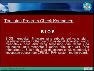 BIOS merupakan firmware yaitu sebuah tool yang telah  disediakan dalam motherboard. Bios dapat digunakan untuk mendeteksi hard disk yang terpasang dan dapat juga digunakan untuk mengetahui kondisi suhu dari CPU, dan  motherboard. Selain itu, juga digunakan untuk mendeteksi kecepatan putaran fan CPU dan FAN system motherboard. B I O S Tool atau Program Check Komponen Modul 6 Melakukan Perawatan PC 