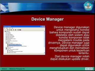 Device Manager Device manager digunakan untuk mengetahui kondisi bahwa komponen sudah dapat dideteksi oleh sistem atau kondisi komponen tidak mengalami trouble pada drivernya. Device manager juga dapat digunakan untuk menghidupkan dan mematikan komponen untuk keperluan tertentu. Dari device manager inilah dapat dilakukan update driver. Modul 6 Melakukan Perawatan PC 