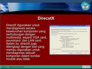 DirecxtX DirectX digunakan untuk mendiagnosis secara keseluruhan komponen yang berhubungan dengan multimedia, seperti VGA card, soundcard, dan LAN card. Selain itu, directX juga dilengkapi dengan tool yang mampu digunakan untuk mendiagnosa sebuah komponen dalam kondisi trouble atau tidak. Modul 6 Melakukan Perawatan PC 