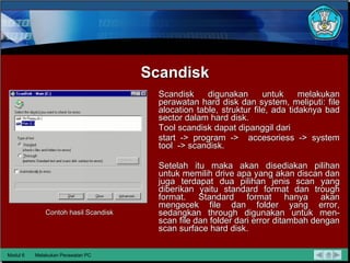 Scandisk Scandisk digunakan untuk melakukan perawatan hard disk dan system, meliputi: file alocation table, struktur file, ada tidaknya bad sector dalam hard disk. Tool scandisk dapat dipanggil dari start -> program ->  accesoriess -> system tool  -> scandisk.  Setelah itu maka akan disediakan pilihan untuk memilih drive apa yang akan discan dan juga terdapat dua pilihan jenis scan yang diberikan yaitu standard format dan trough format. Standard format hanya akan mengecek file dan folder yang error, sedangkan through digunakan untuk men-scan file dan folder dari error ditambah dengan scan surface hard disk.  Contoh hasil Scandisk Modul 6 Melakukan Perawatan PC 