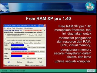 Free RAM XP pro 1.40 Free RAM XP pro 1.40 merupakan freeware, tool ini  digunakan untuk memonitor pengunaan dari resource dari RAM, CPU, virtual memory, penggunaan memory secara menyeluruh dalam sistem, dan lama uptime sebuah komputer. Modul 6 Melakukan Perawatan PC 