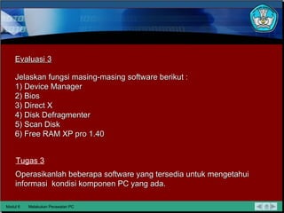 Modul 6 Melakukan Perawatan PC Evaluasi 3 Tugas 3 Jelaskan fungsi masing-masing software berikut : 1) Device Manager 2) Bios 3) Direct X 4) Disk Defragmenter 5) Scan Disk 6) Free RAM XP pro 1.40 Operasikanlah beberapa software yang tersedia untuk mengetahui informasi  kondisi komponen PC yang ada. 