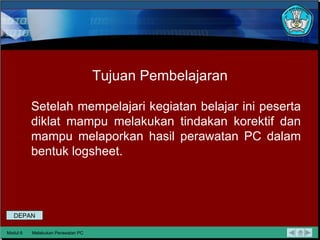 Tujuan Pembelajaran Setelah mempelajari kegiatan belajar ini peserta diklat mampu melakukan tindakan korektif dan mampu melaporkan hasil perawatan PC dalam bentuk logsheet. Modul 6 Melakukan Perawatan PC DEPAN 