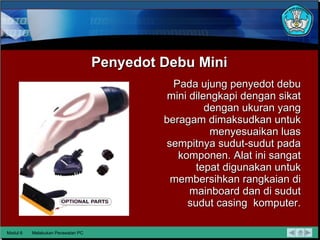 Penyedot Debu Mini Pada ujung penyedot debu mini dilengkapi dengan sikat dengan ukuran yang beragam dimaksudkan untuk menyesuaikan luas sempitnya sudut-sudut pada komponen.  Alat ini sangat tepat digunakan untuk membersihkan rangkaian di mainboard dan di sudut sudut casing  komputer. Modul 6 Melakukan Perawatan PC 