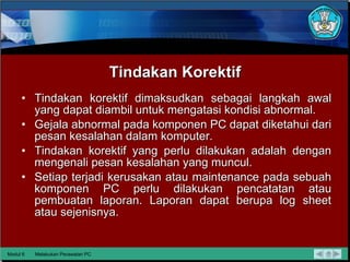 Tindakan Korektif Tindakan korektif dimaksudkan sebagai langkah awal yang dapat diambil untuk mengatasi kondisi abnormal. Gejala abnormal pada komponen PC dapat diketahui dari pesan kesalahan dalam komputer. Tindakan korektif yang perlu dilakukan adalah dengan mengenali pesan kesalahan yang muncul. Setiap terjadi kerusakan atau maintenance pada sebuah komponen PC perlu dilakukan pencatatan atau pembuatan laporan. Laporan dapat berupa log sheet atau sejenisnya. Modul 6 Melakukan Perawatan PC 