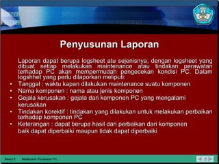 Penyusunan Laporan Laporan dapat berupa logsheet atu sejenisnya, dengan logsheet yang dibuat setiap   melakukan maintenance atau tindakan perawatan terhadap PC akan mempermudah pengecekan kondisi PC.   Dalam logshhet yang perlu dilaporkan meliputi: Tanggal : waktu kapan dilakukan maintenance suatu komponen Nama komponen : nama atau jenis komponen Gejala kerusakan : gejala dari komponen PC yang mengalami kerusakan Tindakan korektif : tindakan yang dilakukan untuk melakukan perbaikan terhadap komponen PC Keterangan : dapat berupa hasil dari perbaikan dari komponen baik dapat diperbaiki maupun tidak dapat diperbaiki Modul 6 Melakukan Perawatan PC 