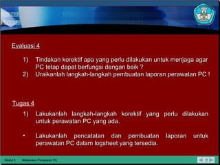 Modul 6 Melakukan Perawatan PC Evaluasi 4 Tugas 4 Tindakan korektif apa yang perlu dilakukan untuk menjaga agar PC tetap dapat berfungsi dengan baik ? Uraikanlah langkah-langkah pembuatan laporan perawatan PC ! Lakukanlah langkah-langkah korektif yang perlu dilakukan untuk perawatan PC yang ada. Lakukanlah pencatatan dan pembuatan laporan untuk perawatan PC dalam logsheet yang tersedia. 