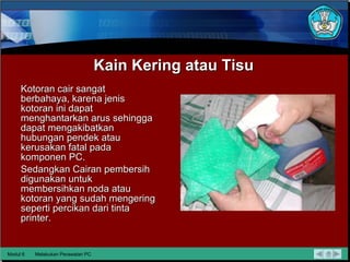 Kain Kering atau Tisu Kotoran cair sangat berbahaya, karena jenis kotoran ini dapat menghantarkan   arus   sehingga   dapat mengakibatkan hubungan pendek atau kerusakan fatal   pada komponen PC.  Sedangkan Cairan pembersih digunakan untuk   membersihkan noda atau kotoran yang sudah mengering seperti   percikan dari tinta printer. Modul 6 Melakukan Perawatan PC 