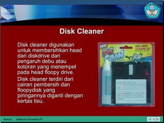Disk Cleaner Disk cleaner digunakan untuk membersihkan head dari diskdrive dari pengaruh debu atau kotoran yang menempel pada head floopy drive. Disk cleaner terdiri dari cairan pembersih dan floopydisk yang piringannya diganti dengan kertas tisu. Modul 6 Melakukan Perawatan PC 